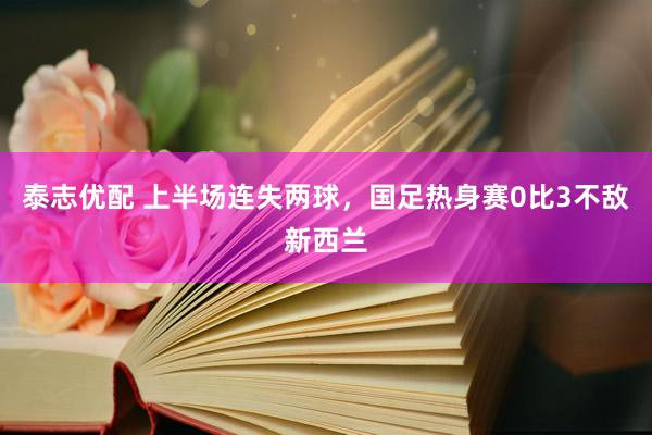 泰志优配 上半场连失两球，国足热身赛0比3不敌新西兰