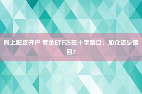 网上配资开户 黄金ETF站在十字路口：加仓还是赎回？