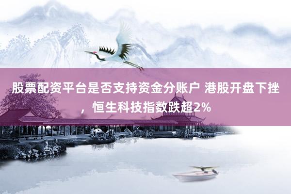 股票配资平台是否支持资金分账户 港股开盘下挫，恒生科技指数跌超2%