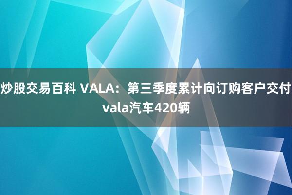 炒股交易百科 VALA：第三季度累计向订购客户交付vala汽车420辆