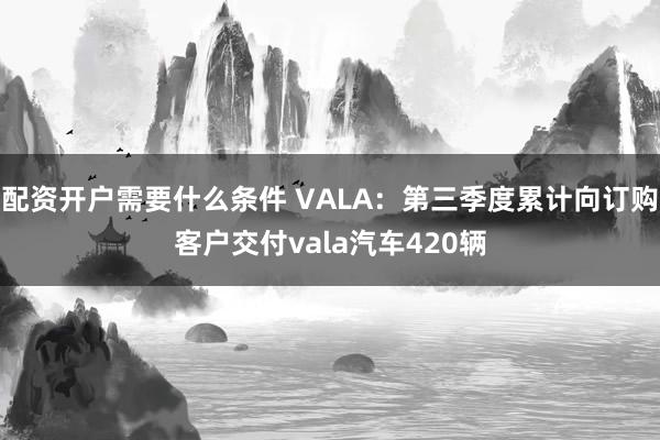 配资开户需要什么条件 VALA：第三季度累计向订购客户交付vala汽车420辆