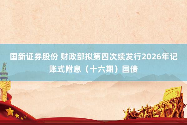 国新证券股份 财政部拟第四次续发行2026年记账式附息（十六期）国债