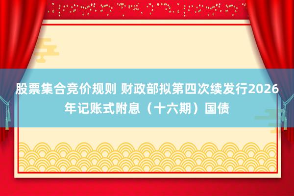 股票集合竞价规则 财政部拟第四次续发行2026年记账式附息（十六期）国债