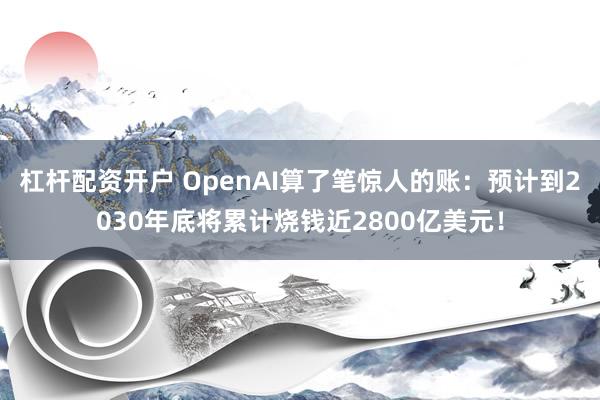 杠杆配资开户 OpenAI算了笔惊人的账：预计到2030年底将累计烧钱近2800亿美元！
