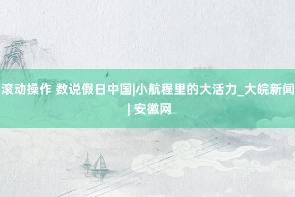 滚动操作 数说假日中国|小航程里的大活力_大皖新闻 | 安徽网