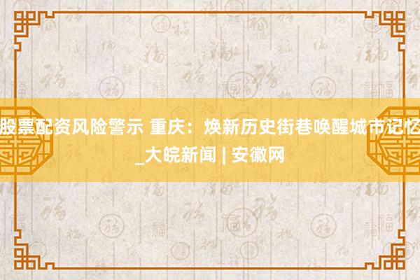 股票配资风险警示 重庆：焕新历史街巷唤醒城市记忆_大皖新闻 | 安徽网