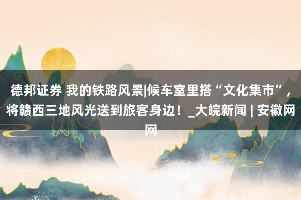 德邦证券 我的铁路风景|候车室里搭“文化集市”，将赣西三地风光送到旅客身边！_大皖新闻 | 安徽网