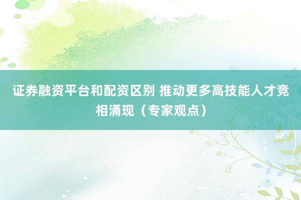 证券融资平台和配资区别 推动更多高技能人才竞相涌现（专家观点）