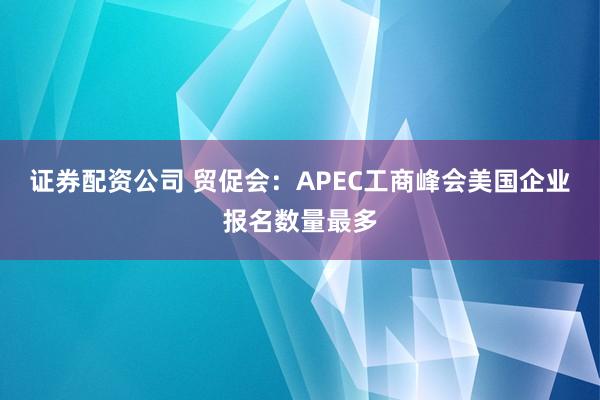 证券配资公司 贸促会：APEC工商峰会美国企业报名数量最多
