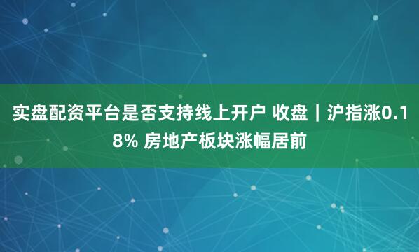 实盘配资平台是否支持线上开户 收盘｜沪指涨0.18% 房地产板块涨幅居前
