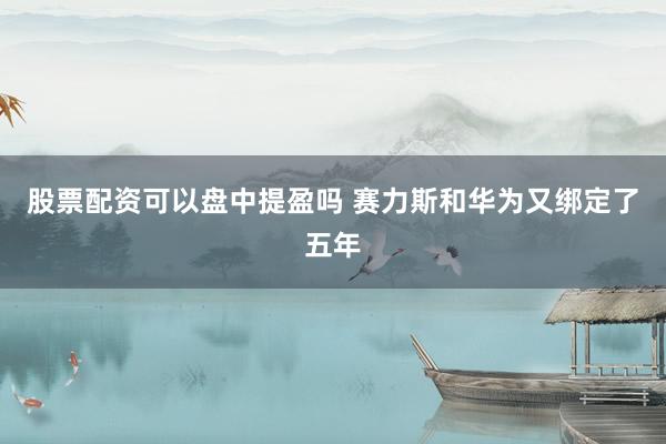股票配资可以盘中提盈吗 赛力斯和华为又绑定了五年