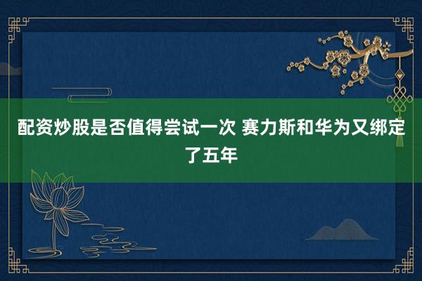 配资炒股是否值得尝试一次 赛力斯和华为又绑定了五年