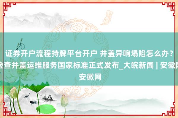 证券开户流程持牌平台开户 井盖异响塌陷怎么办？检查井盖运维服务国家标准正式发布_大皖新闻 | 安徽网