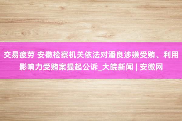 交易疲劳 安徽检察机关依法对潘良涉嫌受贿、利用影响力受贿案提起公诉_大皖新闻 | 安徽网