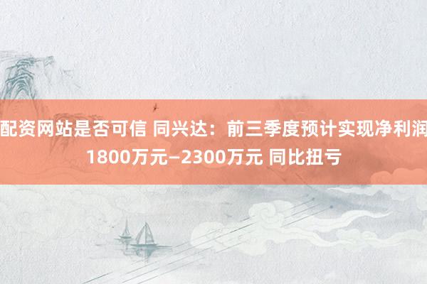 配资网站是否可信 同兴达：前三季度预计实现净利润1800万元—2300万元 同比扭亏