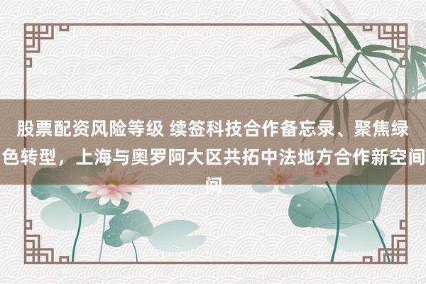 股票配资风险等级 续签科技合作备忘录、聚焦绿色转型，上海与奥罗阿大区共拓中法地方合作新空间