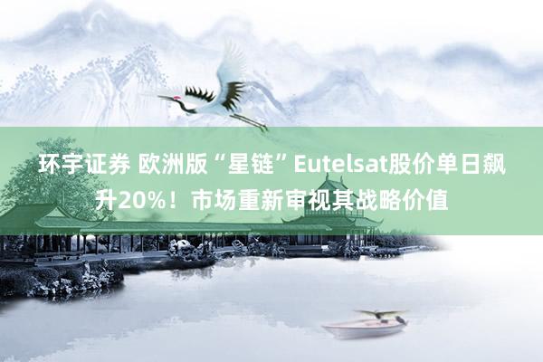 环宇证券 欧洲版“星链”Eutelsat股价单日飙升20%！市场重新审视其战略价值