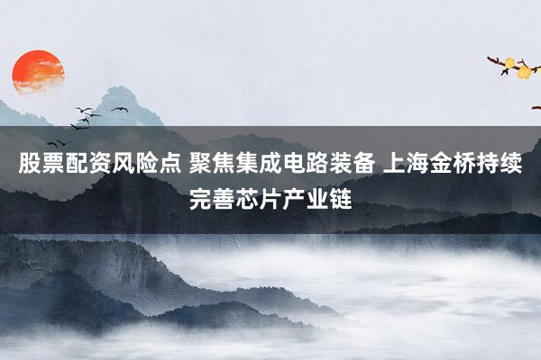 股票配资风险点 聚焦集成电路装备 上海金桥持续完善芯片产业链