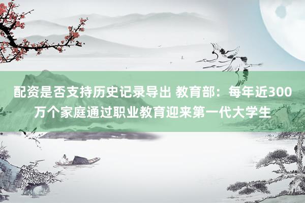 配资是否支持历史记录导出 教育部：每年近300万个家庭通过职业教育迎来第一代大学生