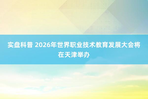 实盘科普 2026年世界职业技术教育发展大会将在天津举办