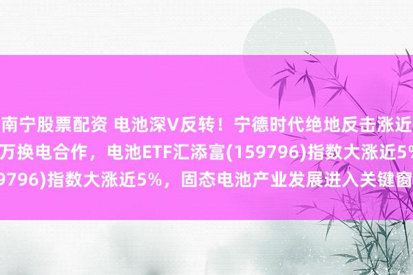 南宁股票配资 电池深V反转！宁德时代绝地反击涨近8%，联手北汽达成百万换电合作，电池ETF汇添富(159796)指数大涨近5%，固态电池产业发展进入关键窗口期