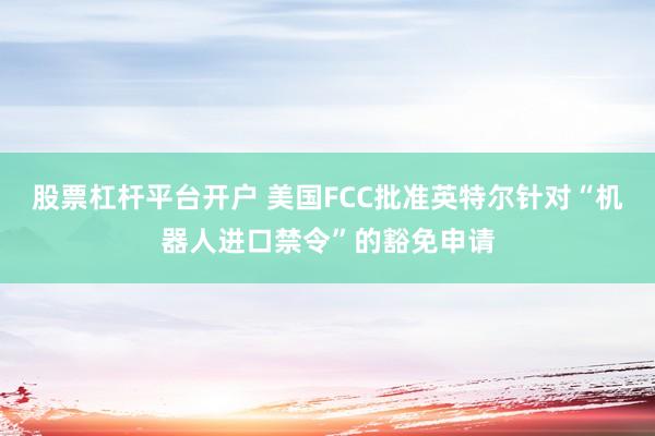 股票杠杆平台开户 美国FCC批准英特尔针对“机器人进口禁令”的豁免申请