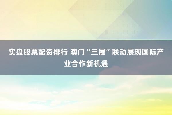 实盘股票配资排行 澳门“三展”联动展现国际产业合作新机遇