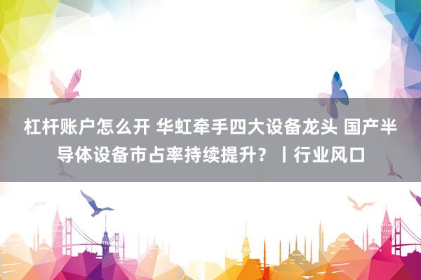 杠杆账户怎么开 华虹牵手四大设备龙头 国产半导体设备市占率持续提升？丨行业风口