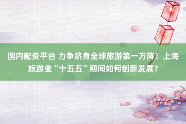 国内配资平台 力争跻身全球旅游第一方阵！上海旅游业“十五五”期间如何创新发展？