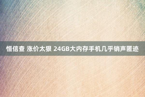 恒信查 涨价太狠 24GB大内存手机几乎销声匿迹