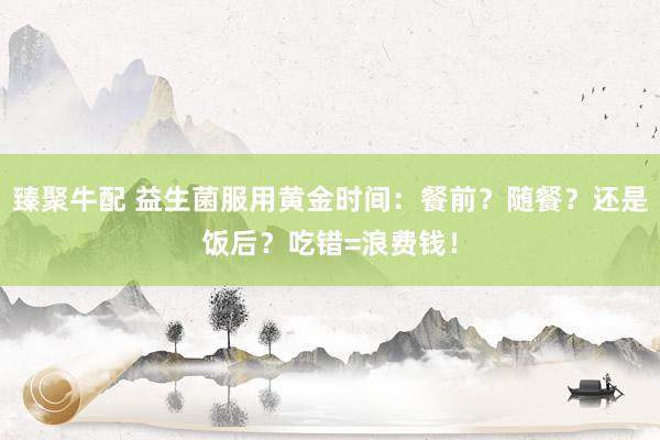 臻聚牛配 益生菌服用黄金时间：餐前？随餐？还是饭后？吃错=浪费钱！