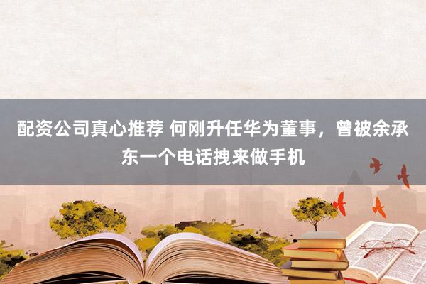 配资公司真心推荐 何刚升任华为董事，曾被余承东一个电话拽来做手机