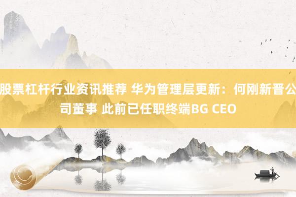 股票杠杆行业资讯推荐 华为管理层更新：何刚新晋公司董事 此前已任职终端BG CEO
