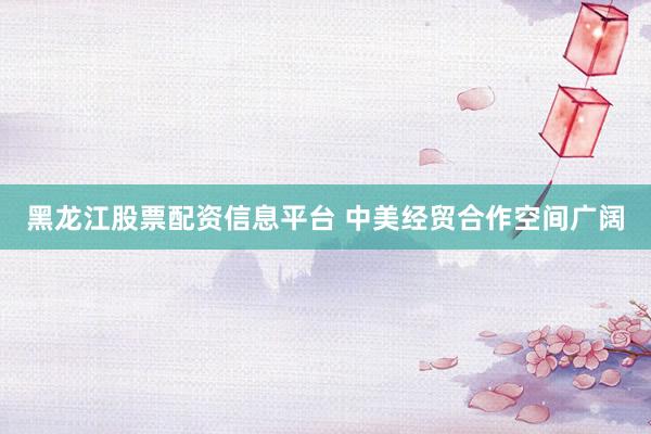 黑龙江股票配资信息平台 中美经贸合作空间广阔