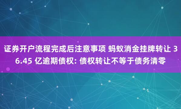 证券开户流程完成后注意事项 蚂蚁消金挂牌转让 36.45 亿逾期债权: 债权转让不等于债务清零