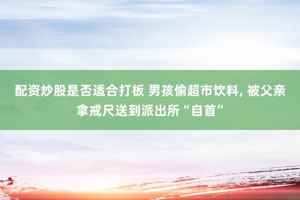 配资炒股是否适合打板 男孩偷超市饮料, 被父亲拿戒尺送到派出所“自首”