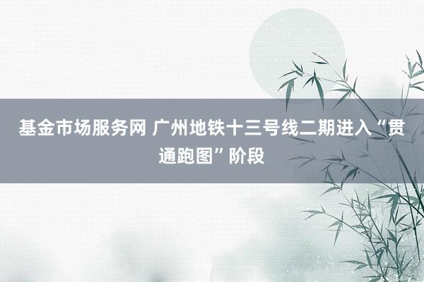 基金市场服务网 广州地铁十三号线二期进入“贯通跑图”阶段
