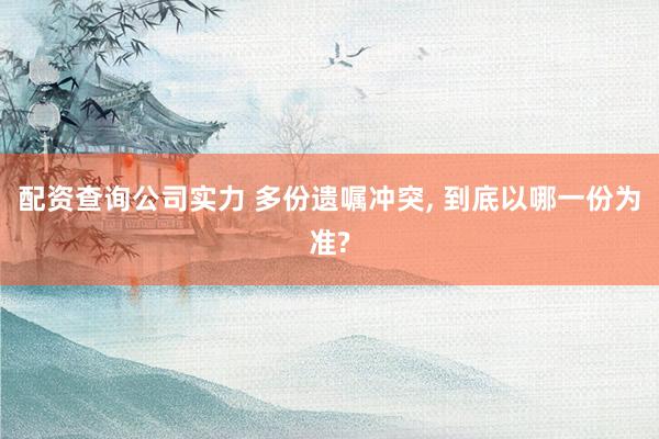 配资查询公司实力 多份遗嘱冲突, 到底以哪一份为准?