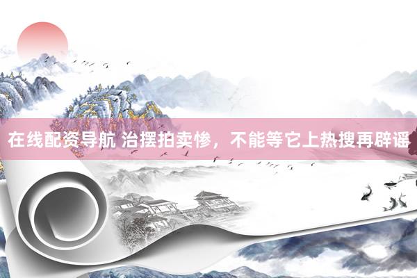 在线配资导航 治摆拍卖惨，不能等它上热搜再辟谣