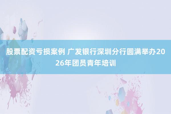 股票配资亏损案例 广发银行深圳分行圆满举办2026年团员青年培训