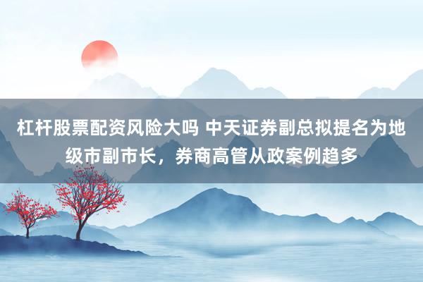 杠杆股票配资风险大吗 中天证券副总拟提名为地级市副市长，券商高管从政案例趋多