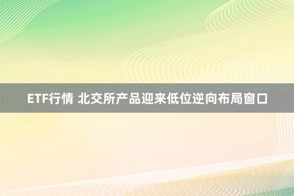 ETF行情 北交所产品迎来低位逆向布局窗口