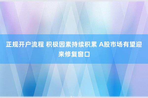 正规开户流程 积极因素持续积累 A股市场有望迎来修复窗口