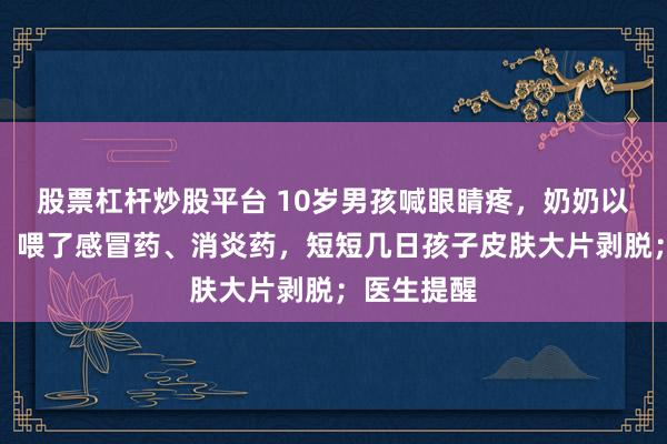 股票杠杆炒股平台 10岁男孩喊眼睛疼,奶奶以为是着凉,喂了感冒药、消炎药,短短几日孩子皮肤大片剥脱;医生提醒