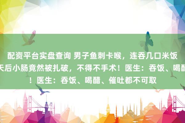 配资平台实盘查询 男子鱼刺卡喉，连吞几口米饭以为没事了，两天后小肠竟然被扎破，不得不手术！医生：吞饭、喝醋、催吐都不可取